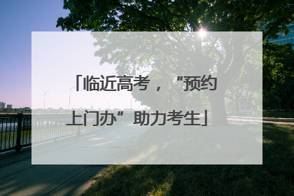 临近高考，“预约上门办”助力考生