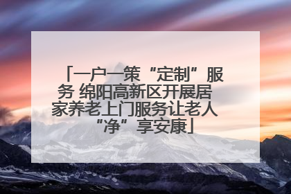 一户一策“定制”服务 绵阳高新区开展居家养老上门服务让老人“净”享安康