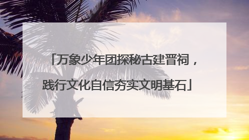 万象少年团探秘古建晋祠，践行文化自信夯实文明基石