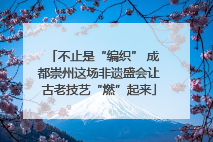 不止是“编织” 成都崇州这场非遗盛会让古老技艺“燃”起来