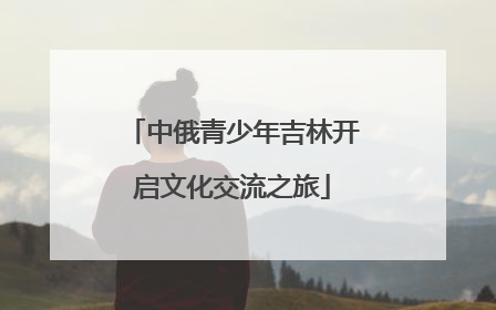 中俄青少年吉林开启文化交流之旅