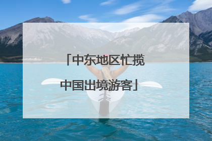 中东地区忙揽中国出境游客