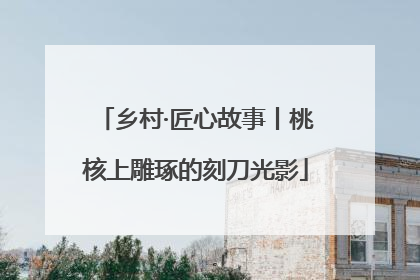 乡村·匠心故事丨桃核上雕琢的刻刀光影