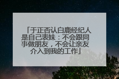 于正否认白鹿经纪人是自己表妹：不会跟同事做朋友，不会让亲友介入到我的工作