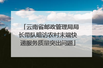 云南省邮政管理局局长带队暗访农村末端快递服务质量突出问题