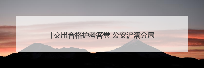 交出合格护考答卷 公安浐灞分局全力保障2025年高考平安圆满