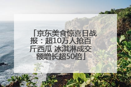 京东美食惊喜日战报：超10万人抢百斤西瓜 冰淇淋成交额增长超50倍