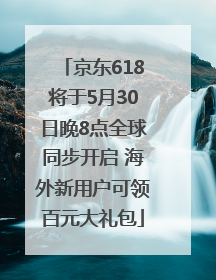 京东618将于5月30日晚8点全球同步开启 海外新用户可领百元大礼包
