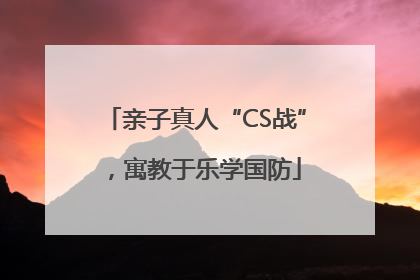 亲子真人“CS战”，寓教于乐学国防