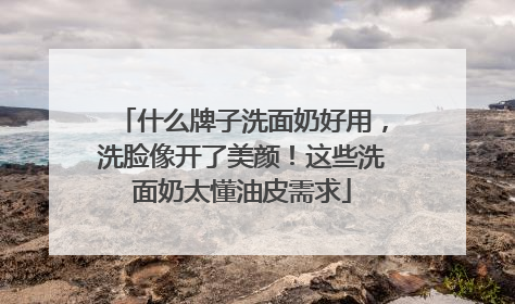 什么牌子洗面奶好用，洗脸像开了美颜！这些洗面奶太懂油皮需求