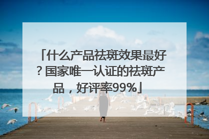 什么产品祛斑效果最好？国家唯一认证的祛斑产品，好评率99%
