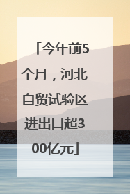 今年前5个月，河北自贸试验区进出口超300亿元
