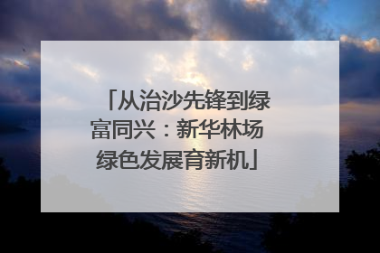 从治沙先锋到绿富同兴：新华林场绿色发展育新机