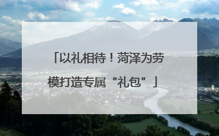 以礼相待！菏泽为劳模打造专属“礼包”