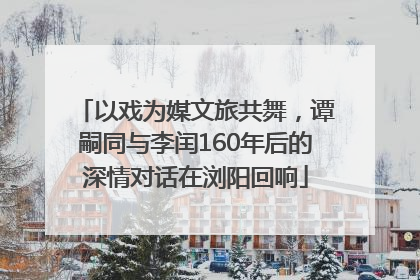 以戏为媒文旅共舞，谭嗣同与李闰160年后的深情对话在浏阳回响