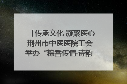 传承文化 凝聚医心 荆州市中医医院工会举办“粽香传情·诗韵端午”系列活动