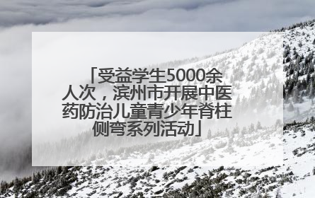 受益学生5000余人次，滨州市开展中医药防治儿童青少年脊柱侧弯系列活动