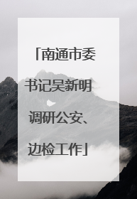 南通市委书记吴新明调研公安、边检工作