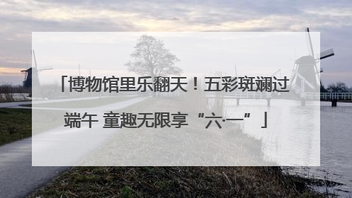 博物馆里乐翻天！五彩斑斓过端午 童趣无限享“六·一”