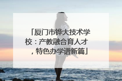 厦门市铧大技术学校：产教融合育人才，特色办学谱新篇