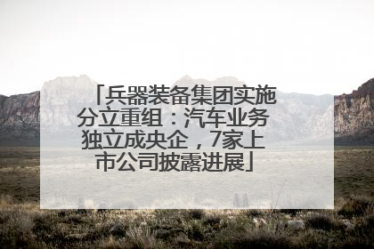 兵器装备集团实施分立重组：汽车业务独立成央企，7家上市公司披露进展