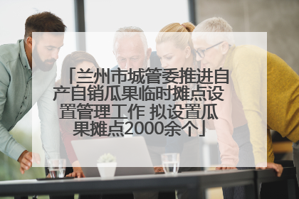 兰州市城管委推进自产自销瓜果临时摊点设置管理工作 拟设置瓜果摊点2000余个