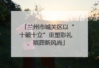 兰州市城关区以“十破十立”重塑彩礼、殡葬新风尚