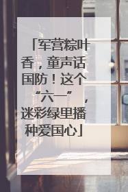 军营粽叶香，童声话国防！这个“六一”，迷彩绿里播种爱国心