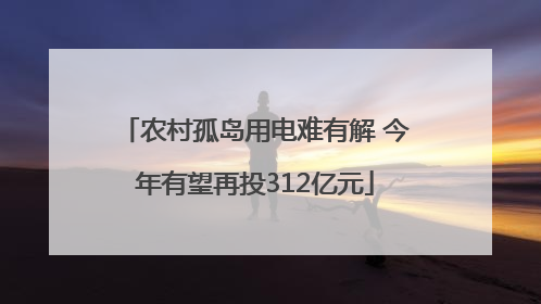 农村孤岛用电难有解 今年有望再投312亿元