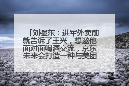 刘强东：进军外卖前就告诉了王兴，想邀他面对面喝酒交流，京东未来会打造一种与美团不同的商业模式