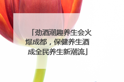 劲酒潮趣养生会火爆成都，保健养生酒成全民养生新潮流