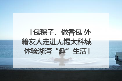 包粽子、做香包 外籍友人走进无锡太科城体验湖湾“趣”生活