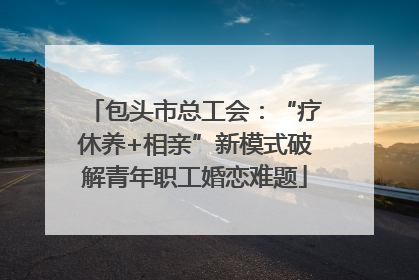 包头市总工会：“疗休养+相亲”新模式破解青年职工婚恋难题