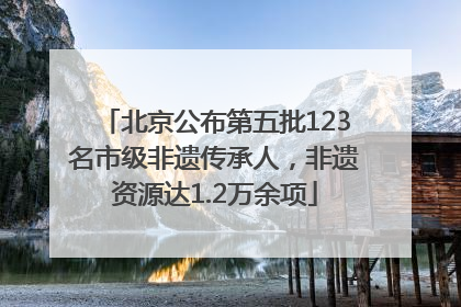 北京公布第五批123名市级非遗传承人，非遗资源达1.2万余项