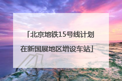 北京地铁15号线计划在新国展地区增设车站