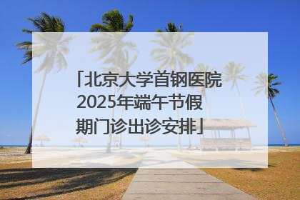 北京大学首钢医院2025年端午节假期门诊出诊安排