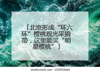 北京形成“环六环”樱桃观光采摘带，这里能买“明星樱桃”