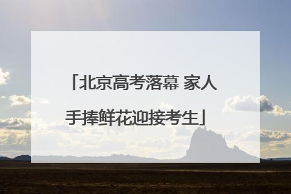 北京高考落幕 家人手捧鲜花迎接考生