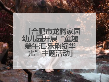 合肥市龙腾家园幼儿园开展“童趣端午汇·乐韵绽华光”主题活动