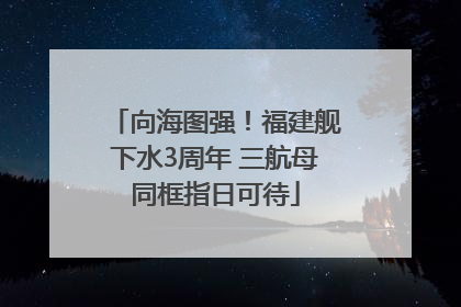 向海图强！福建舰下水3周年 三航母同框指日可待