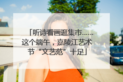 听诗看画逛集市……这个端午，嘉陵江艺术节“文艺范”十足
