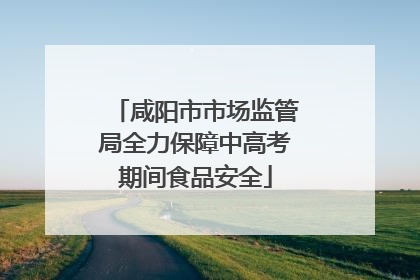 咸阳市市场监管局全力保障中高考期间食品安全