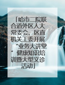 哈市二院联合道外区人大常委会、区直机关工委开展“业务大讲堂”健康知识培训暨大型义诊活动