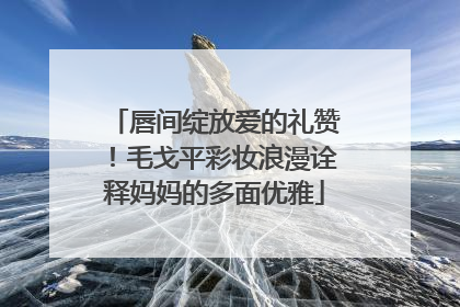 唇间绽放爱的礼赞！毛戈平彩妆浪漫诠释妈妈的多面优雅