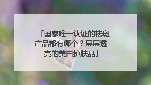 国家唯一认证的祛斑产品都有哪个？层层透亮的美白护肤品