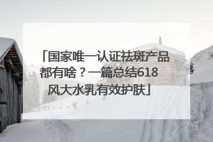 国家唯一认证祛斑产品都有啥？一篇总结618风大水乳有效护肤