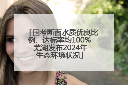 国考断面水质优良比例、达标率均100% 芜湖发布2024年生态环境状况