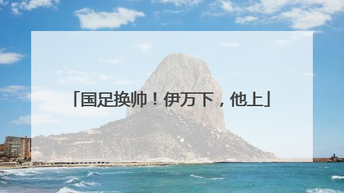 国足换帅！伊万下，他上