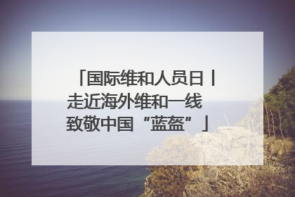 国际维和人员日丨走近海外维和一线 致敬中国“蓝盔”