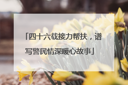 四十六载接力帮扶，谱写警民情深暖心故事